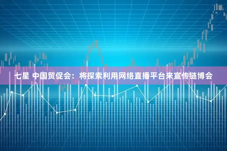 七星 中国贸促会：将探索利用网络直播平台来宣传链博会