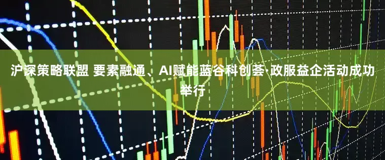 沪深策略联盟 要素融通、AI赋能蓝谷科创荟·政服益企活动成功举行