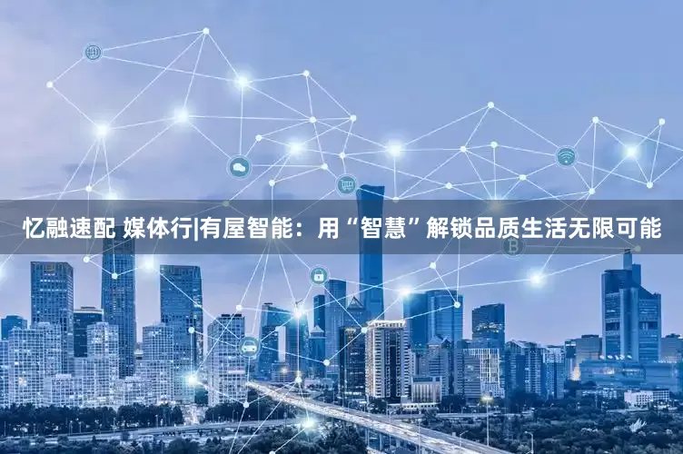 忆融速配 媒体行|有屋智能：用“智慧”解锁品质生活无限可能