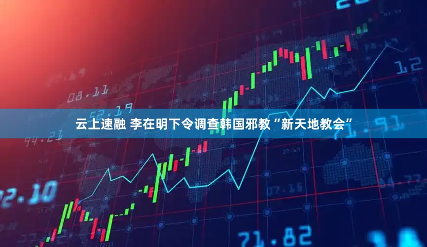 云上速融 李在明下令调查韩国邪教“新天地教会”
