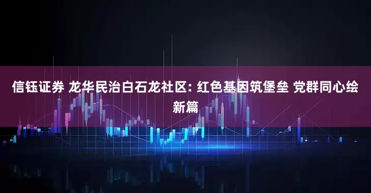 信钰证券 龙华民治白石龙社区: 红色基因筑堡垒 党群同心绘新篇