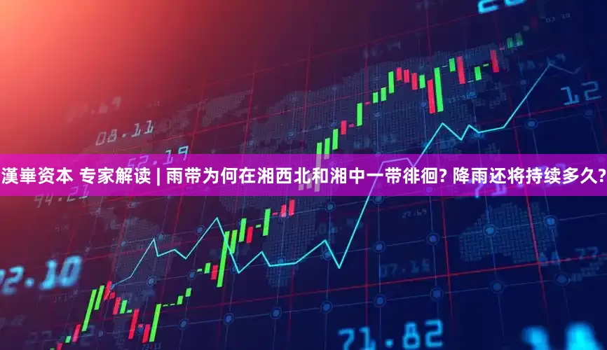 漢崋资本 专家解读 | 雨带为何在湘西北和湘中一带徘徊? 降雨还将持续多久?