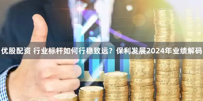 优股配资 行业标杆如何行稳致远？保利发展2024年业绩解码