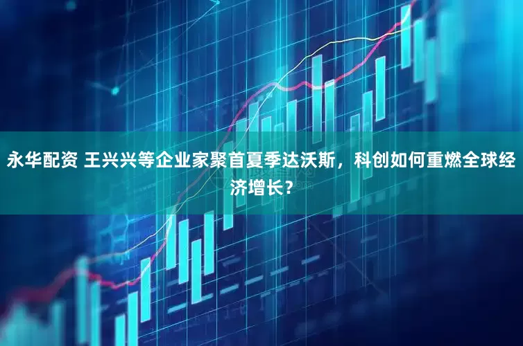 永华配资 王兴兴等企业家聚首夏季达沃斯，科创如何重燃全球经济增长？