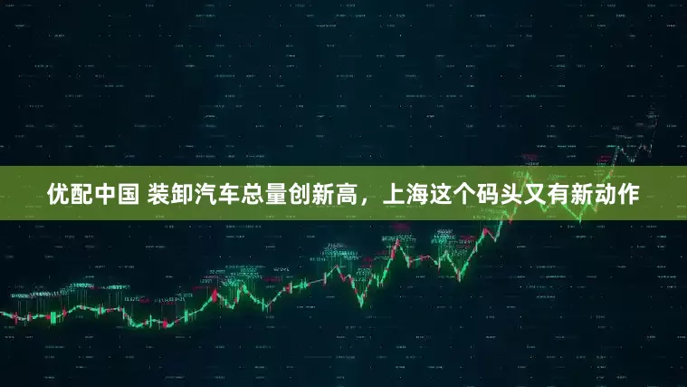 优配中国 装卸汽车总量创新高，上海这个码头又有新动作