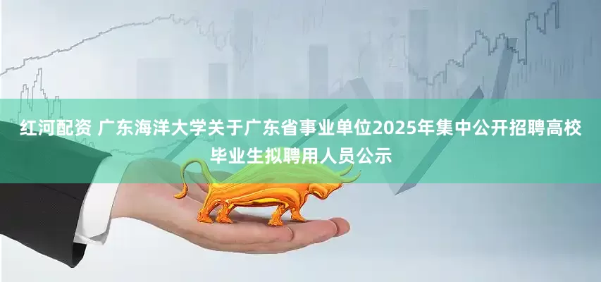 红河配资 广东海洋大学关于广东省事业单位2025年集中公开招聘高校毕业生拟聘用人员公示