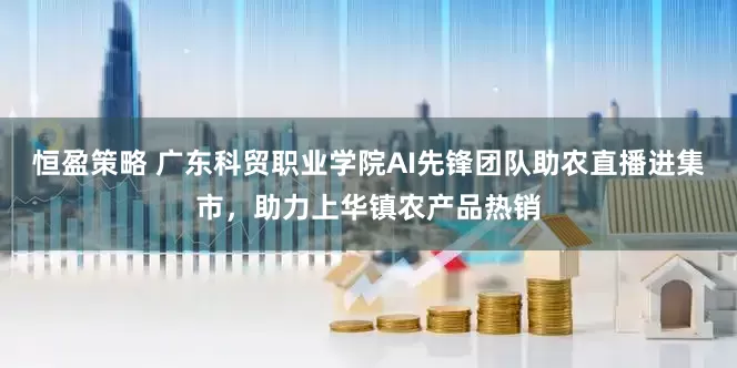恒盈策略 广东科贸职业学院AI先锋团队助农直播进集市，助力上华镇农产品热销