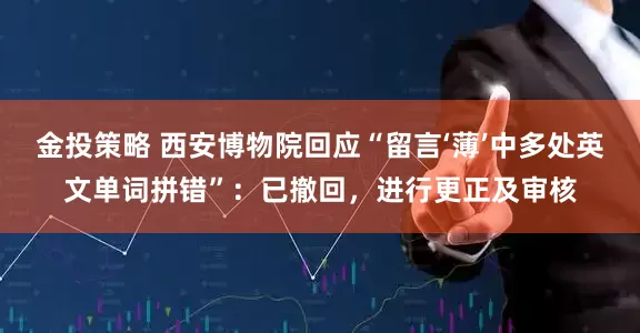 金投策略 西安博物院回应“留言‘薄’中多处英文单词拼错”：已撤回，进行更正及审核