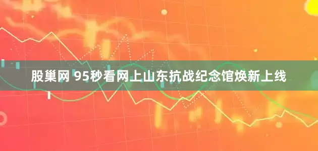 股巢网 95秒看网上山东抗战纪念馆焕新上线