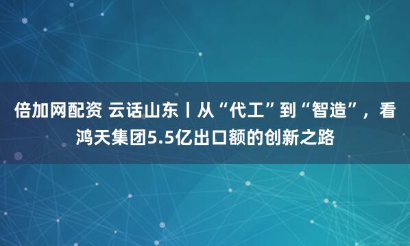 倍加网配资 云话山东丨从“代工”到“智造”，看鸿天集团5.5亿出口额的创新之路