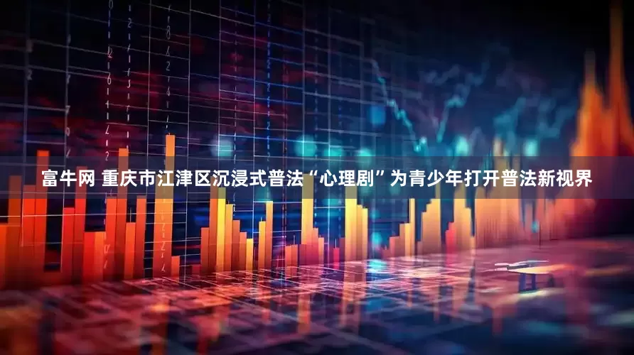 富牛网 重庆市江津区沉浸式普法“心理剧”为青少年打开普法新视界