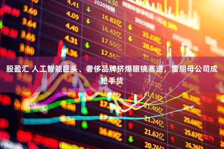 股盈汇 人工智能巨头、奢侈品牌挤爆眼镜赛道，雷朋母公司成抢手货
