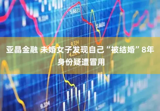 亚晶金融 未婚女子发现自己“被结婚”8年 身份疑遭冒用
