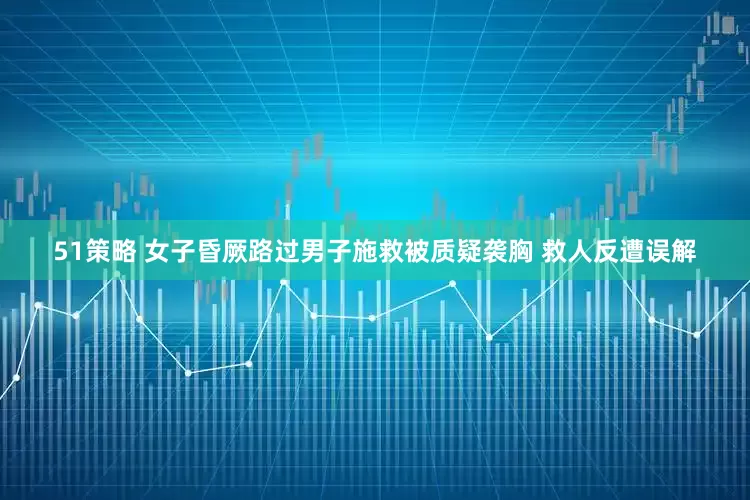 51策略 女子昏厥路过男子施救被质疑袭胸 救人反遭误解