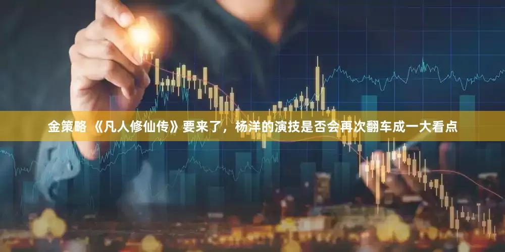 金策略 《凡人修仙传》要来了，杨洋的演技是否会再次翻车成一大看点