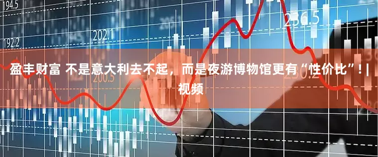 盈丰财富 不是意大利去不起，而是夜游博物馆更有“性价比”! | 视频