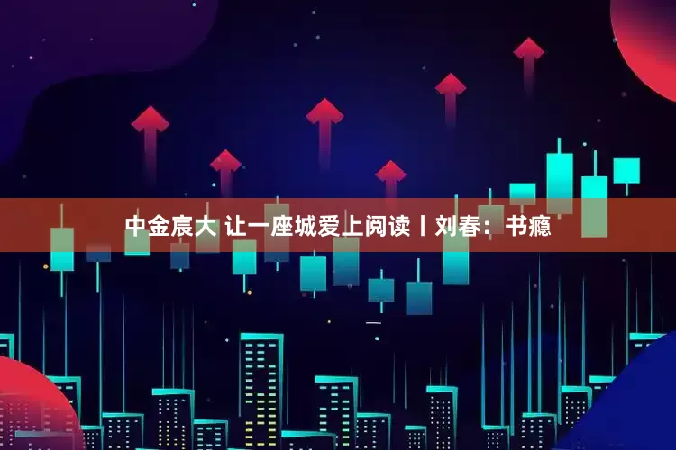中金宸大 让一座城爱上阅读丨刘春：书瘾