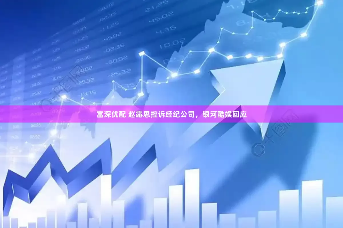 富深优配 赵露思控诉经纪公司，银河酷娱回应