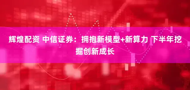 辉煌配资 中信证券：拥抱新模型+新算力 下半年挖掘创新成长