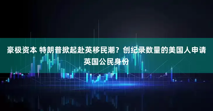 豪极资本 特朗普掀起赴英移民潮？创纪录数量的美国人申请英国公民身份