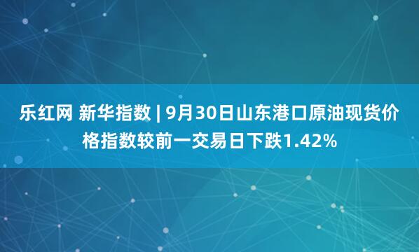 乐红网 新华指数 | 9月30日山东港口原油现货价格指数较前一交易日下跌1.42%