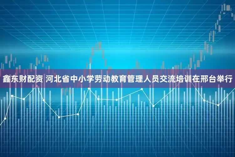 鑫东财配资 河北省中小学劳动教育管理人员交流培训在邢台举行