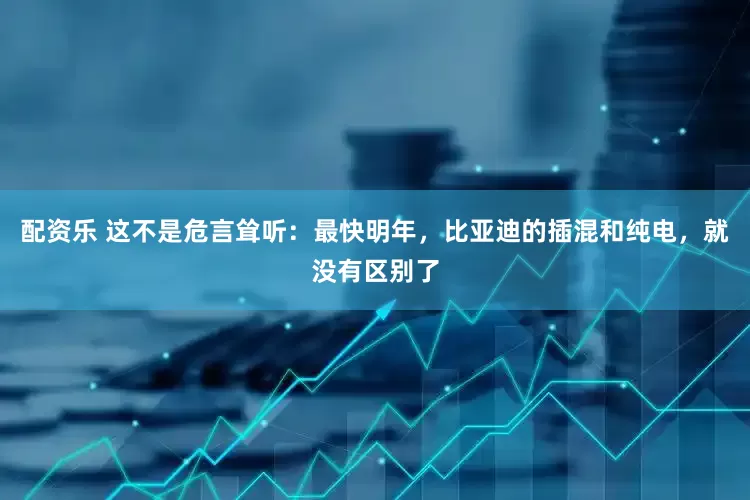 配资乐 这不是危言耸听：最快明年，比亚迪的插混和纯电，就没有区别了