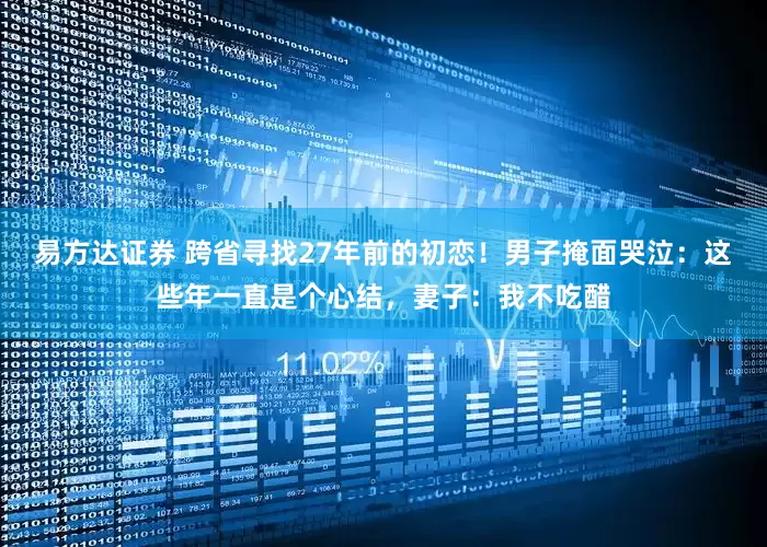易方达证券 跨省寻找27年前的初恋！男子掩面哭泣：这些年一直是个心结，妻子：我不吃醋