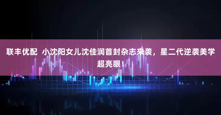 联丰优配  小沈阳女儿沈佳润首封杂志来袭，星二代逆袭美学超亮眼！
