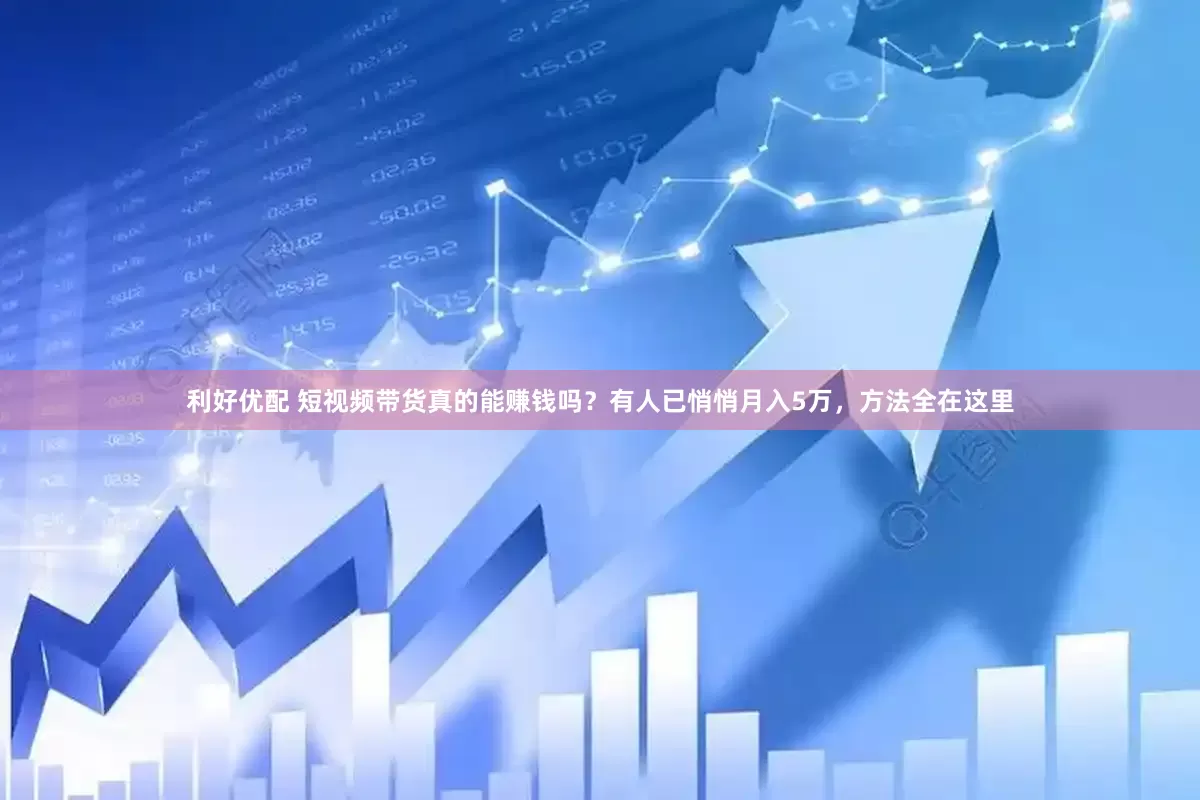 利好优配 短视频带货真的能赚钱吗？有人已悄悄月入5万，方法全在这里