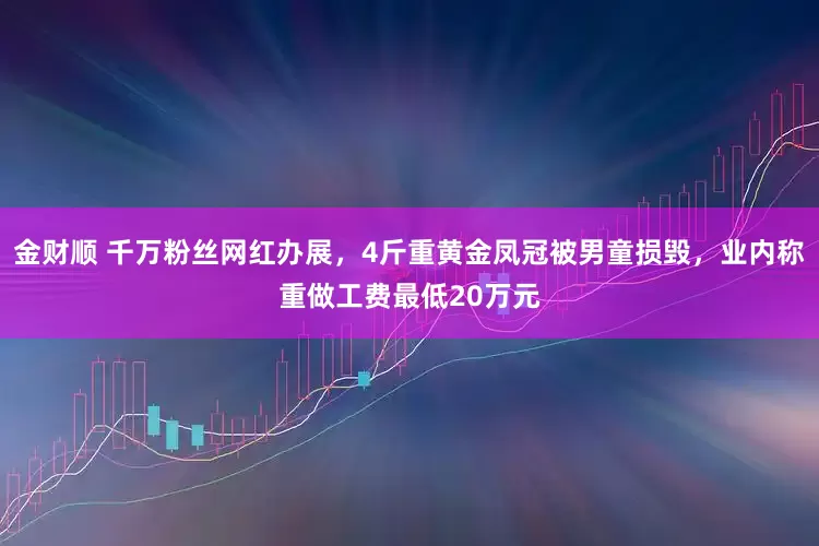 金财顺 千万粉丝网红办展，4斤重黄金凤冠被男童损毁，业内称重做工费最低20万元