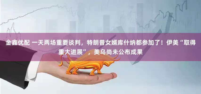 金鑫优配 一天两场重要谈判，特朗普女婿库什纳都参加了！伊美“取得重大进展”，美乌尚未公布成果