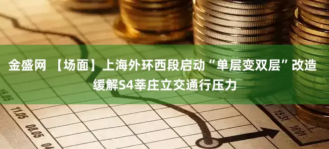 金盛网 【场面】上海外环西段启动“单层变双层”改造 缓解S4莘庄立交通行压力