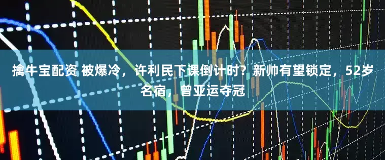 擒牛宝配资 被爆冷，许利民下课倒计时？新帅有望锁定，52岁名宿，曾亚运夺冠