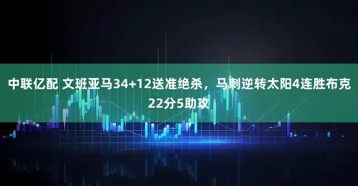 中联亿配 文班亚马34+12送准绝杀，马刺逆转太阳4连胜布克22分5助攻
